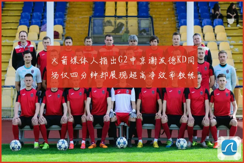 火箭媒体人指出G2申京谢泼德KD同场仅四分钟却展现超高净效率教练应负责任
