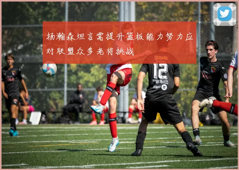 杨瀚森坦言需提升篮板能力努力应对联盟众多老将挑战